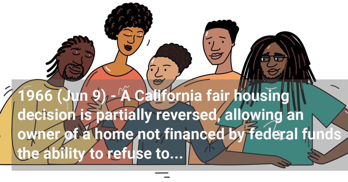A California fair housing decision is partially reversed, allowing an owner of a home not financed by federal funds the ability to refuse to sell or lease a home to Blacks.