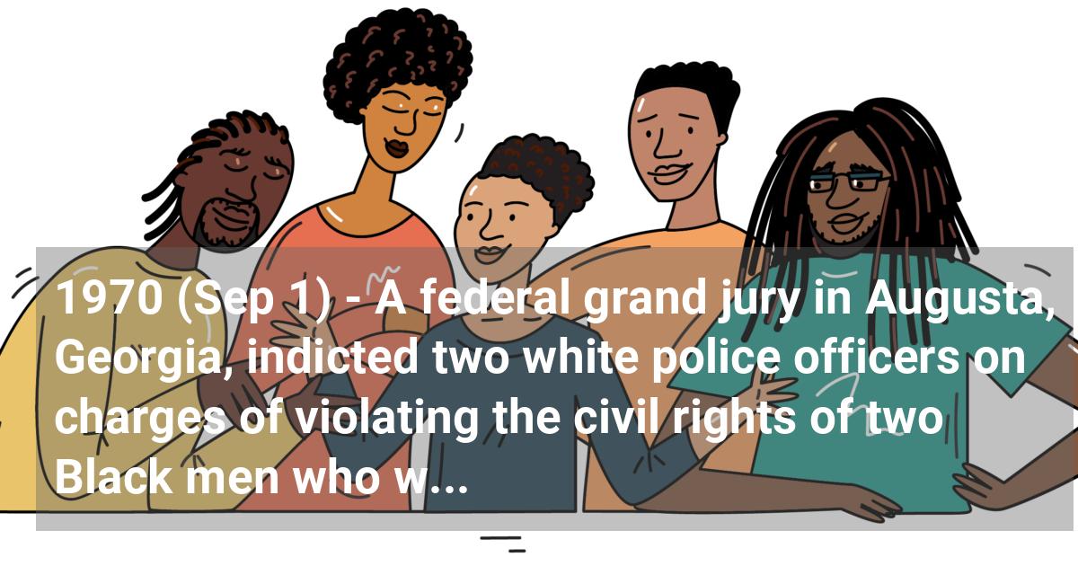 A federal grand jury in Augusta, Georgia, indicted two white police officers on charges of violating the civil rights of two Black men who were shot during a night of racial rioting that left six Blacks dead. The bi-racial grand jury finds cause for indictment in only one of the six deaths. Georgia governor Lester Maddox denounces the decision.