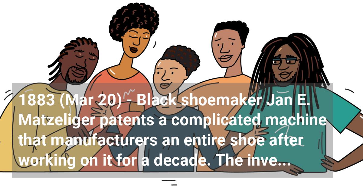 Black shoemaker Jan E. Matzeliger patents a complicated machine that manufacturers an entire shoe after working on it for a decade. The invention is sold to United Shoe Company and revolutionizes the industry.