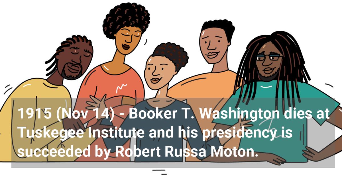 Booker T. Washington dies at Tuskegee Institute and his presidency is succeeded by Robert Russa Moton.