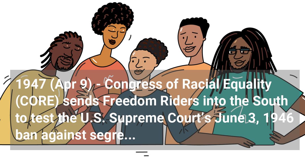 Congress of Racial Equality (CORE) sends Freedom Riders into the South to test the U.S. Supreme Court’s June 3, 1946 ban against segregation in interstate bus travel.
