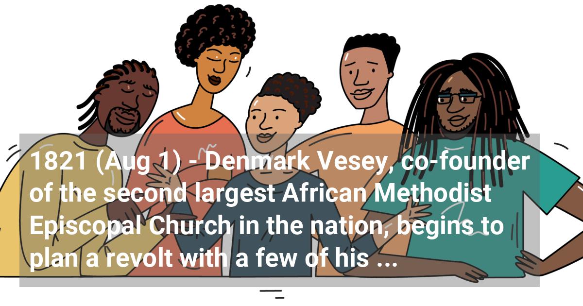 Denmark Vesey, co-founder of the second largest African Methodist Episcopal Church in the nation, begins to plan a revolt with a few of his followers in Charleston, SC.
