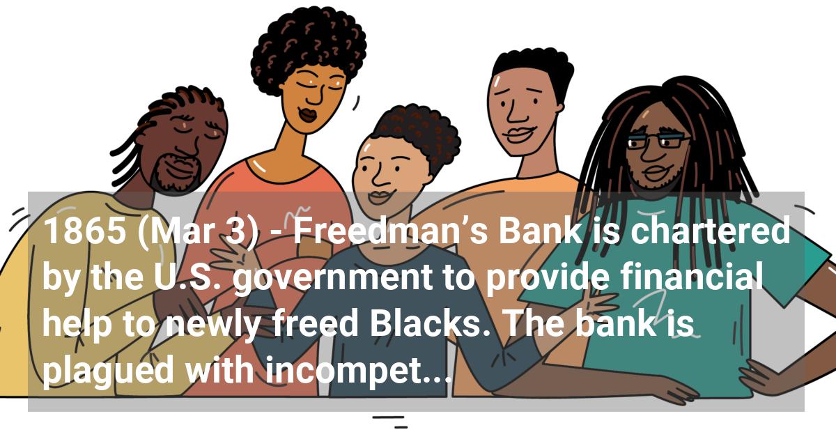 Freedman’s Bank is chartered by the U.S. government to provide financial help to newly freed Blacks. The bank is plagued with incompetencies and fails. Many Blacks lose their savings.