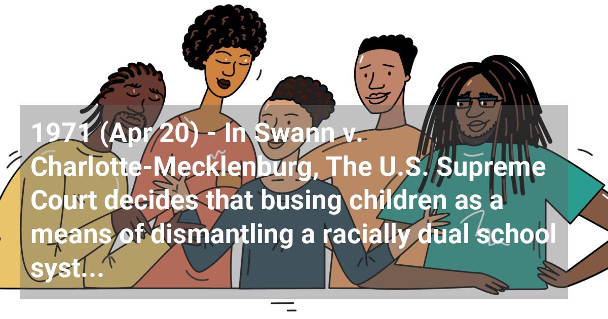 In Swann v. Charlotte-Mecklenburg, The U.S. Supreme Court decides that busing children as a means of dismantling a racially dual school system is constitutional.