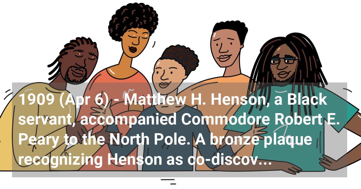 Matthew H. Henson, a Black servant, accompanied Commodore Robert E. Peary to the North Pole. A bronze plaque recognizing Henson as co-discoverer of the North Pole hangs in the Maryland State House.