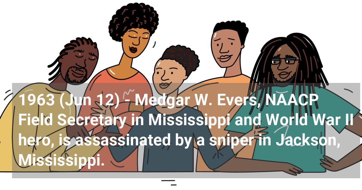Medgar W. Evers, NAACP field secretary in Mississippi and World War II hero, is assassinated by a sniper in Jackson, Mississippi.