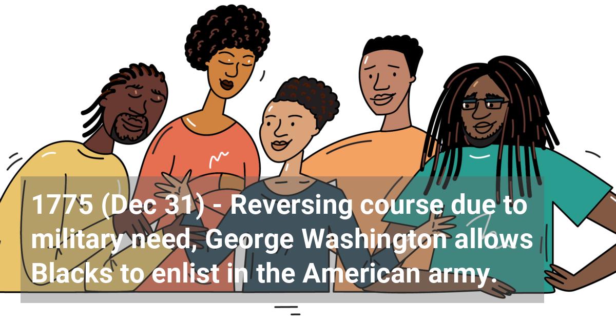 Reversing course due to military need, George Washington allows Blacks to enlist in the American army.