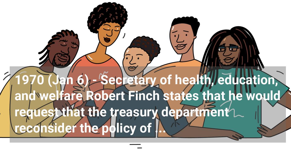 Secretary of health, education, and welfare Robert Finch states that he would request that the treasury department reconsider the policy of granting tax-exempt status to private schools that had been established to avoid desegregation.
