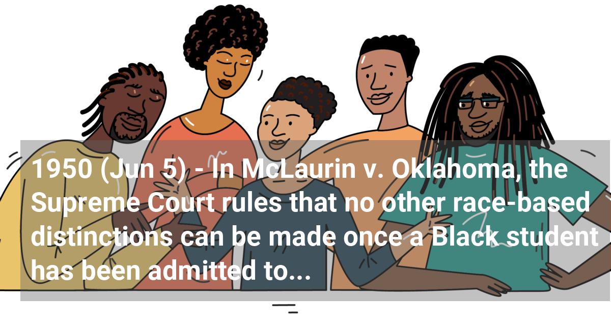 In McLaurin v. Oklahoma, the Supreme Court rules that no other race-based distinctions can be made once a Black student has been admitted to an all-white school.; ?>