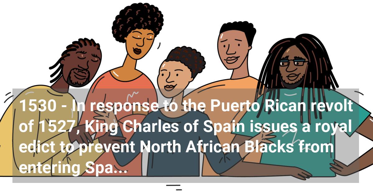 In response to the Puerto Rican revolt of 1527, King Charles of Spain issues a royal edict to prevent North African Blacks from entering Spanish colonies.; ?>