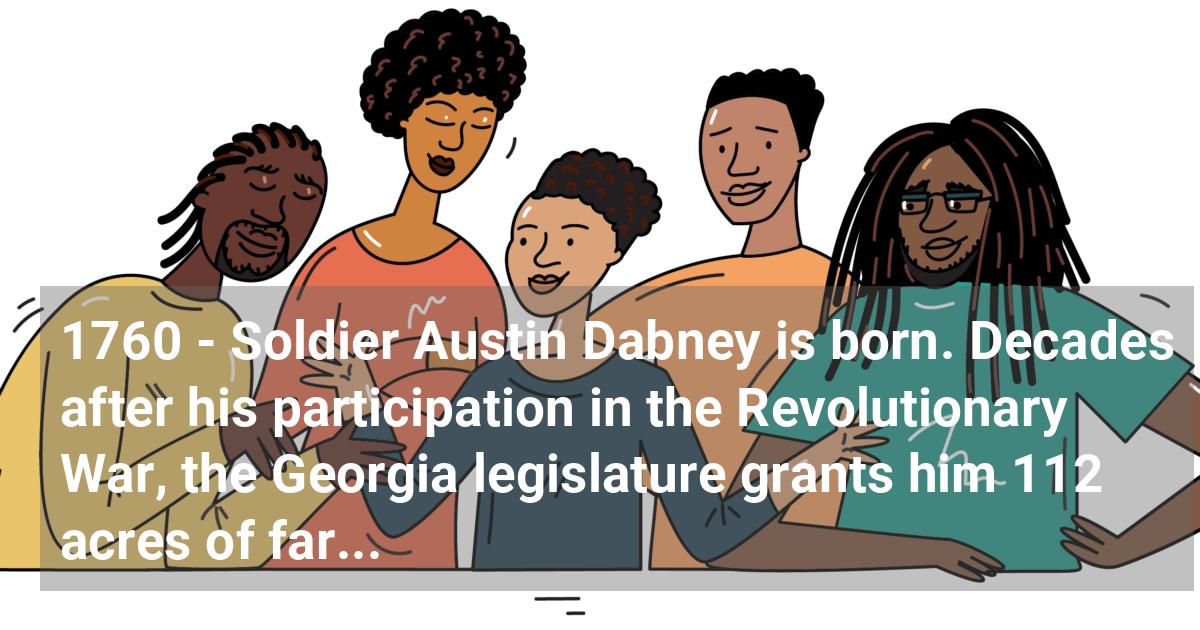 Soldier Austin Dabney is born. Decades after his participation in the revolutionary war, the Georgia legislature grants him 112 acres of farmland. He is considered by some to be Georgia’s only genuine Black hero of the revolutionary war.; ?>