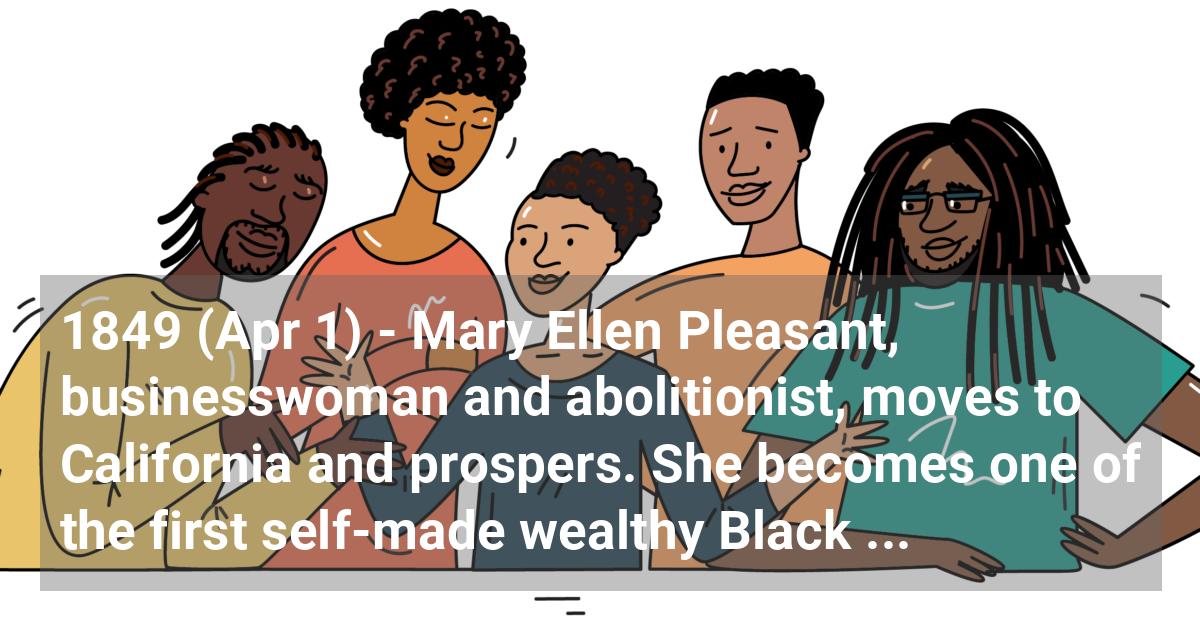 Mary Ellen Pleasant, businesswoman and abolitionist, moves to California and prospers. She becomes one of the first self-made wealthy Black women in the U.S.; ?>