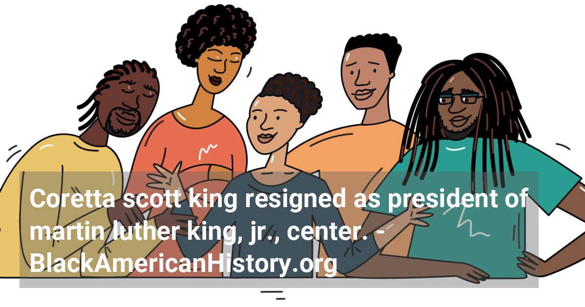 Coretta Scott King resigns as president of the Martin Luther King, Jr., Center for Nonviolent Social Change in Atlanta, Georgia.; ?>