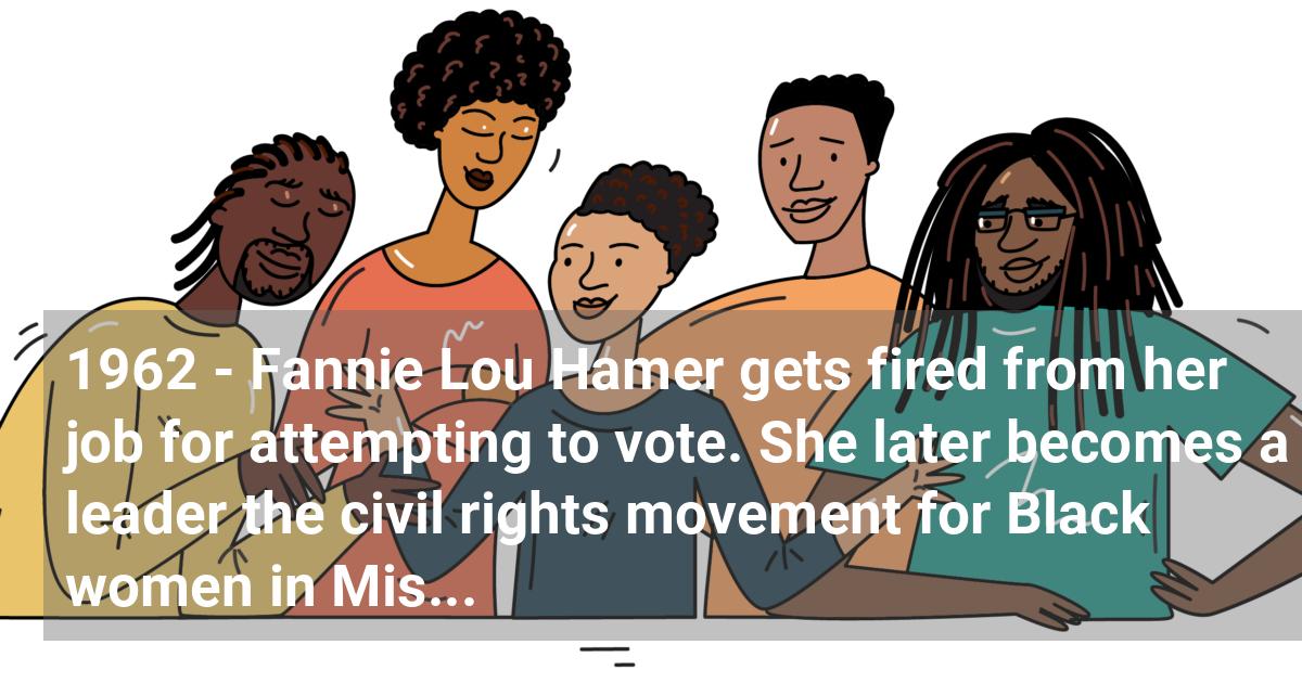 Fannie Lou Hamer gets fired from her job for attempting to vote. She later becomes a leader the civil rights movement for Black women in Mississippi.; ?>