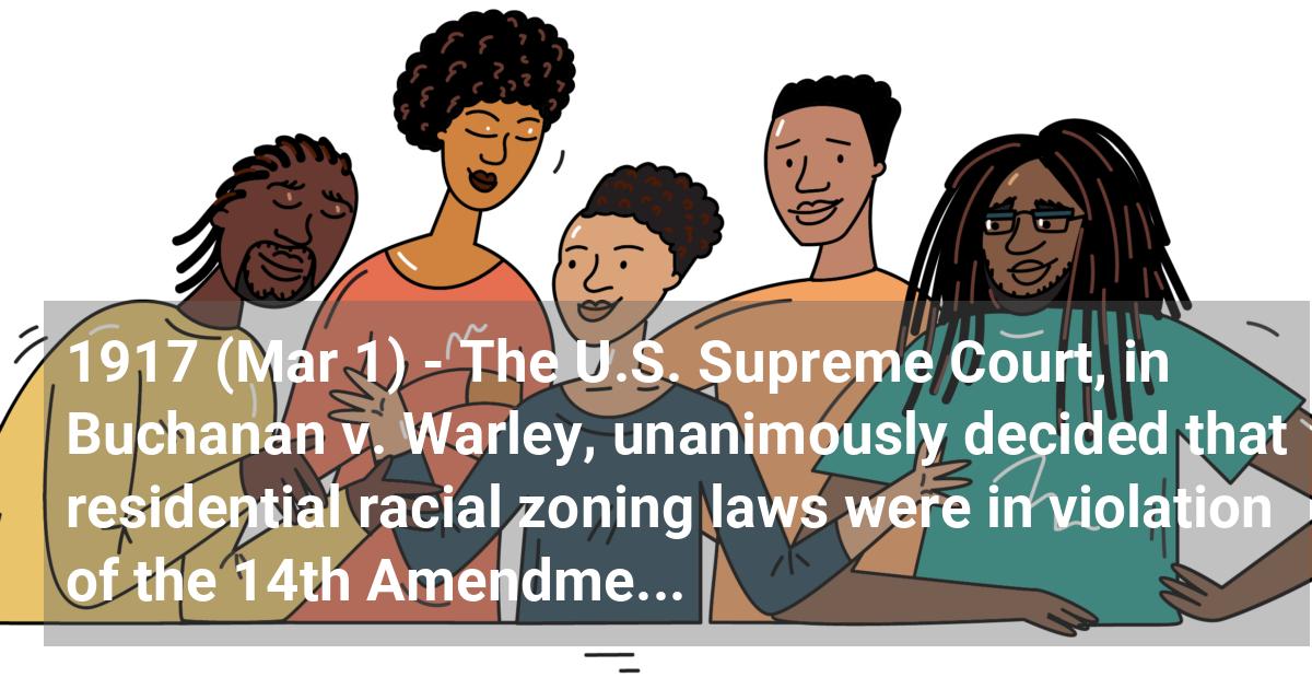 The U.S. Supreme Court, in Buchanan v. Warley, unanimously decided that residential racial zoning laws were in violation of the 14th Amendment.; ?>