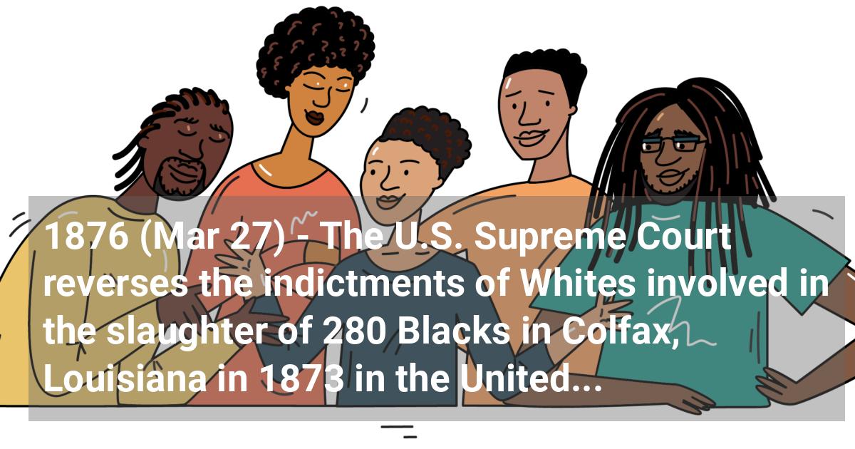 The U.S. Supreme Court reverses the indictments of Whites involved in the slaughter of 280 Blacks in Colfax, Louisiana in 1873 in the United States v. Cruikshank case. All charges are dropped.; ?>