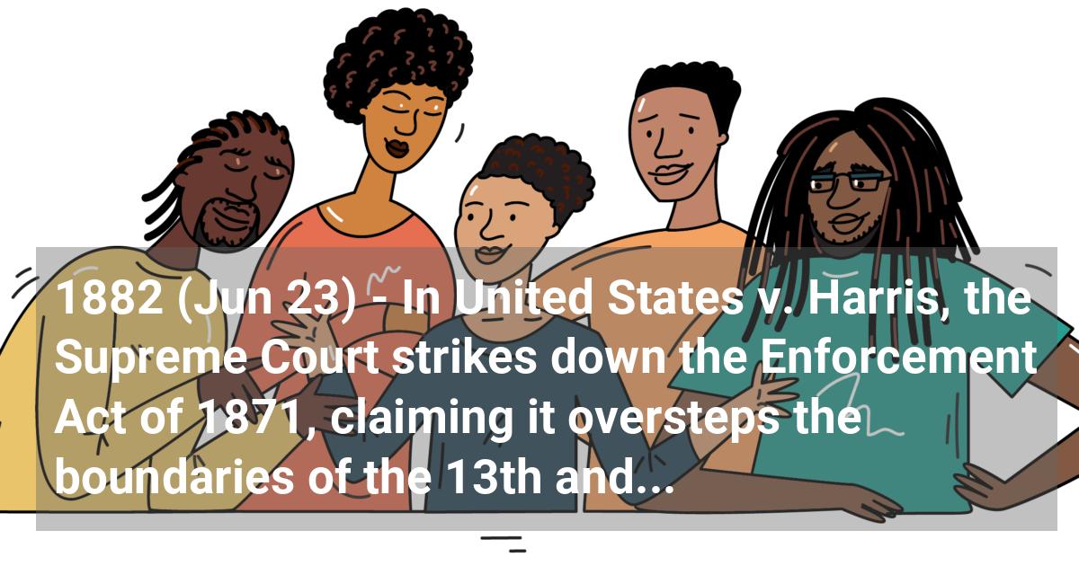 In United States v. Harris, the Supreme Court strikes down the Enforcement Act of 1871, claiming it oversteps the boundaries of the 13th and 14th Amendments. This, in effect, made private acts of discrimination legal.; ?>