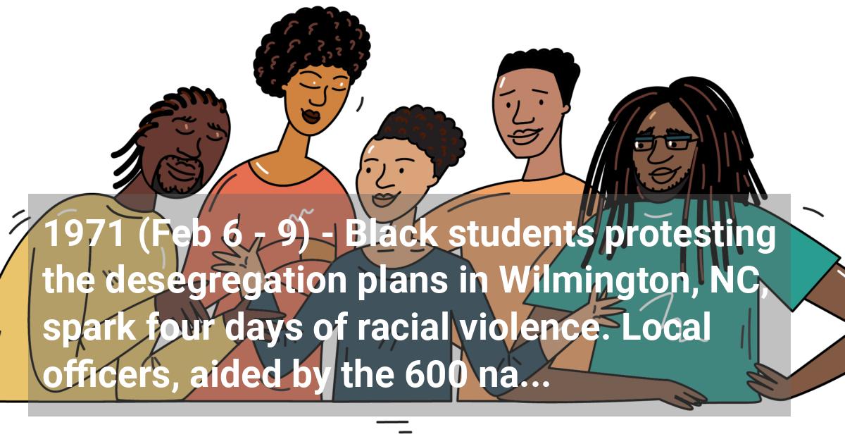 Black students protesting the desegregation plans in Wilmington, NC, spark four days of racial violence. Local officers, aided by the 600 national guardsmen, are sent to restore order.; ?>