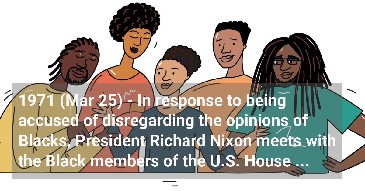 In response to being accused of disregarding the opinions of Blacks, President Richard Nixon meets with the Black members of the U.S. House of Representatives to hear about the grievances of Black America. He then appoints five White House staff members to work on a list of recommendations.; ?>