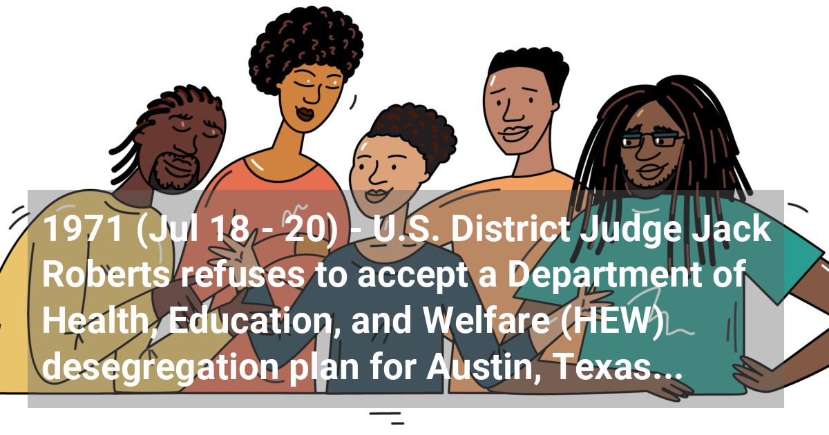 U.S. District Judge Jack Roberts refuses to accept a Department of Health, Education, and Welfare (HEW) desegregation plan for Austin, Texas, and instead, accepts a desegregation plan filed by the local school board. It assigns Black junior high school students to schools that are not “identifiably Negro.”; ?>