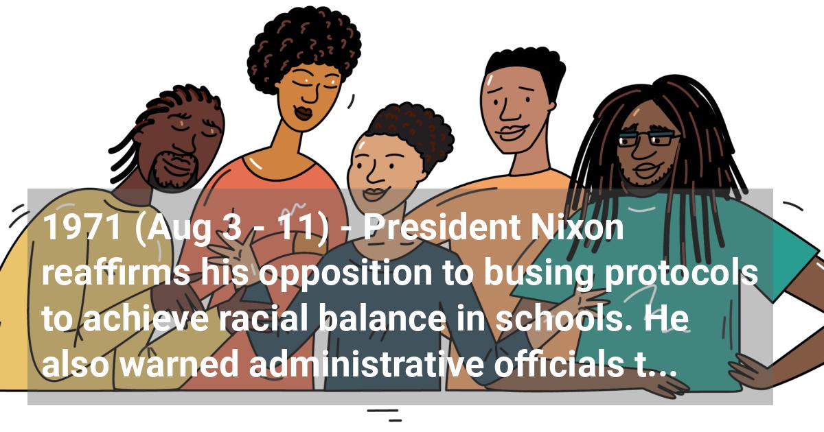 President Nixon reaffirms his opposition to busing protocols to achieve racial balance in schools. He also warned administrative officials that they risked losing their jobs if they pushed for extensive busing as a means of desegregating the nation’s schools.; ?>