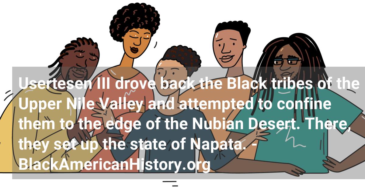 Black Pharaoh Usertesen III of Egypt drives back the Black tribes of the Upper Nile Valley and attempts to confine them to the edge of the Nubian Desert. There, they set up the state of Napata.; ?>