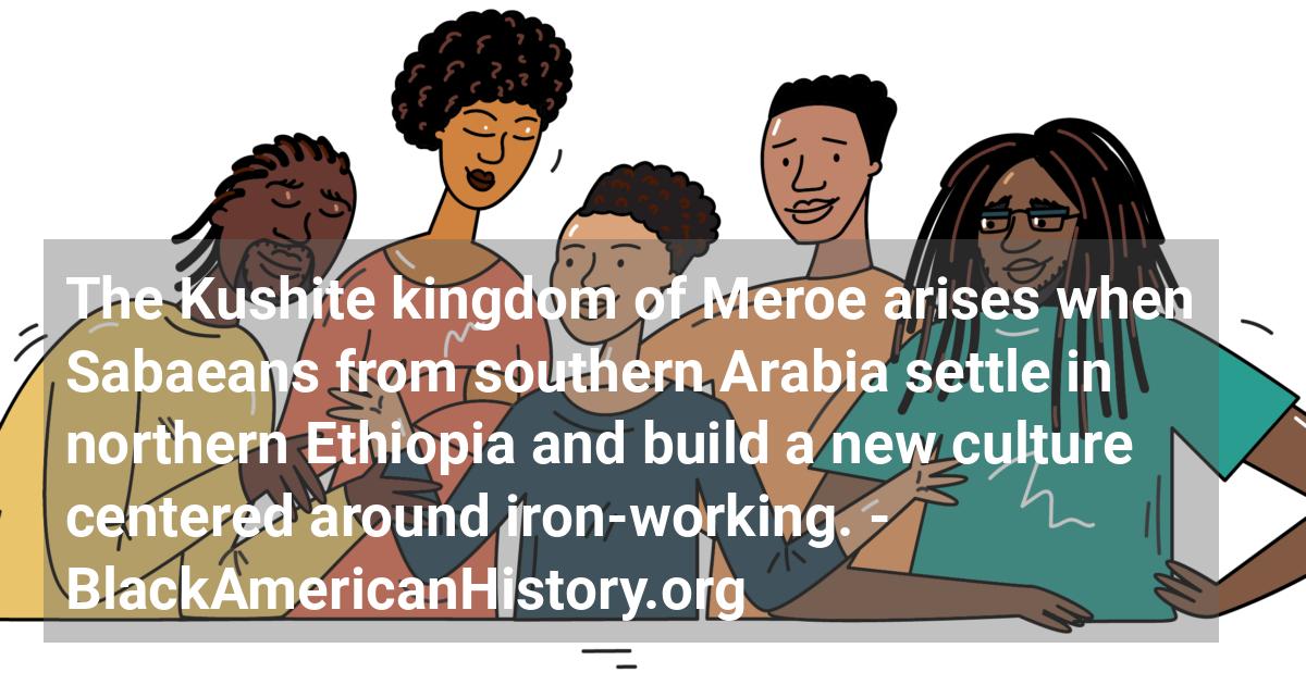 The Kushite kingdom of Meroe arises when Sabaeans from southern Arabia settle in northern Ethiopia and build a new culture centered around iron-working.; ?>